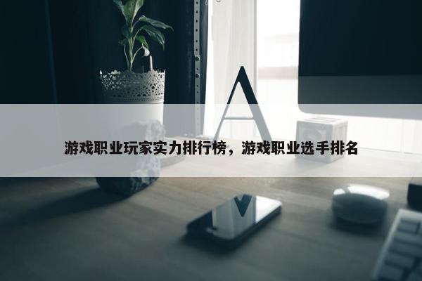 游戏职业玩家实力排行榜，游戏职业选手排名