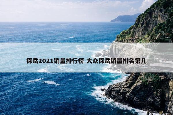 探岳2021销量排行榜 大众探岳销量排名第几