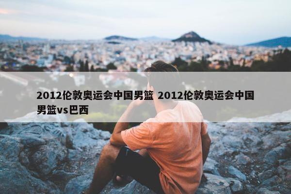 2012伦敦奥运会中国男篮 2012伦敦奥运会中国男篮vs巴西