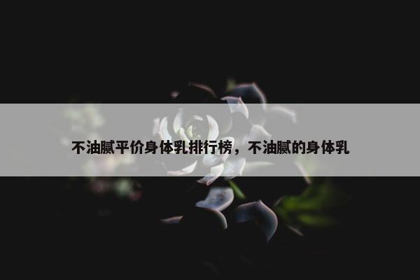 不油腻平价身体乳排行榜，不油腻的身体乳