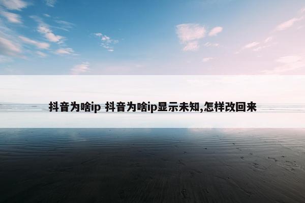 抖音为啥ip 抖音为啥ip显示未知,怎样改回来