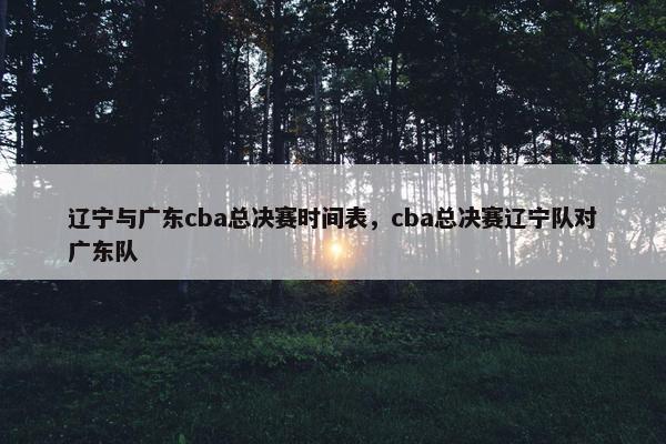 辽宁与广东cba总决赛时间表，cba总决赛辽宁队对广东队