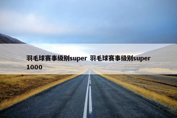 羽毛球赛事级别super 羽毛球赛事级别super1000