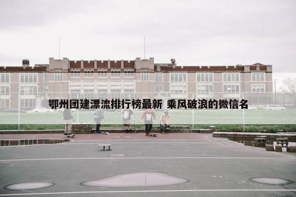 鄂州团建漂流排行榜最新 乘风破浪的微信名