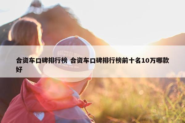 合资车口碑排行榜 合资车口碑排行榜前十名10万哪款好