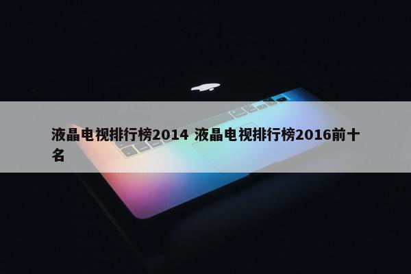 液晶电视排行榜2014 液晶电视排行榜2016前十名