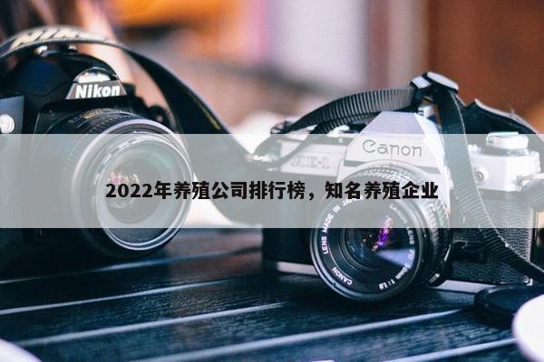 2022年养殖公司排行榜，知名养殖企业