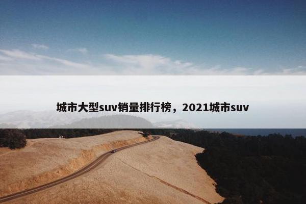 城市大型suv销量排行榜，2021城市suv