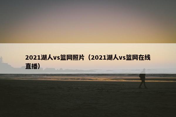 2021湖人vs篮网照片（2021湖人vs篮网在线直播）