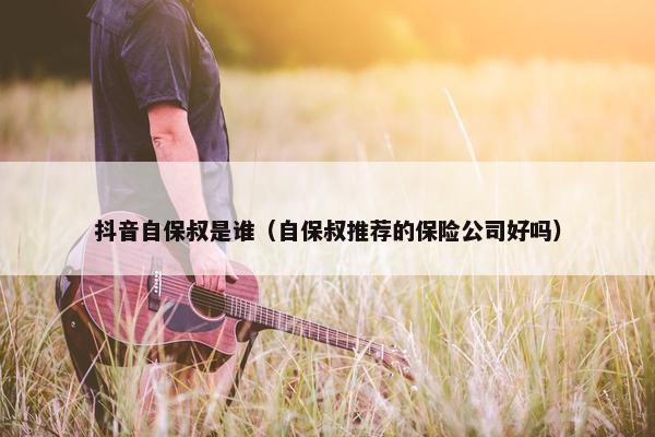 抖音自保叔是谁（自保叔推荐的保险公司好吗）