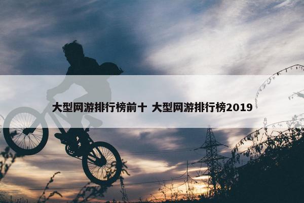 大型网游排行榜前十 大型网游排行榜2019