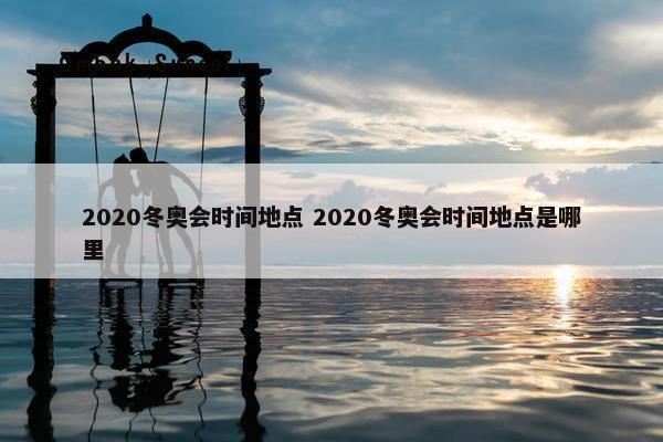 2020冬奥会时间地点 2020冬奥会时间地点是哪里