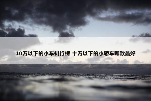 10万以下的小车排行榜 十万以下的小轿车哪款最好