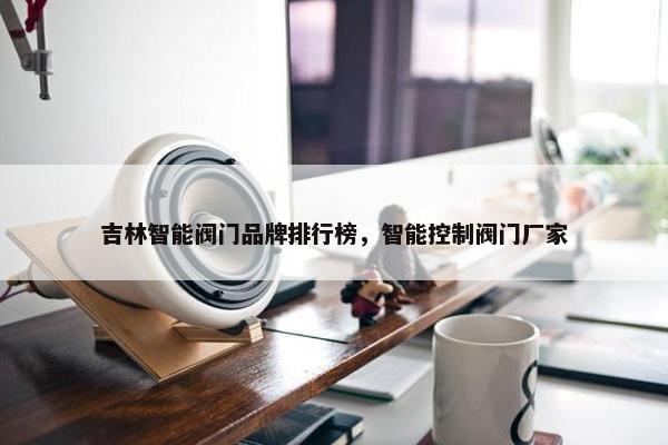 吉林智能阀门品牌排行榜，智能控制阀门厂家