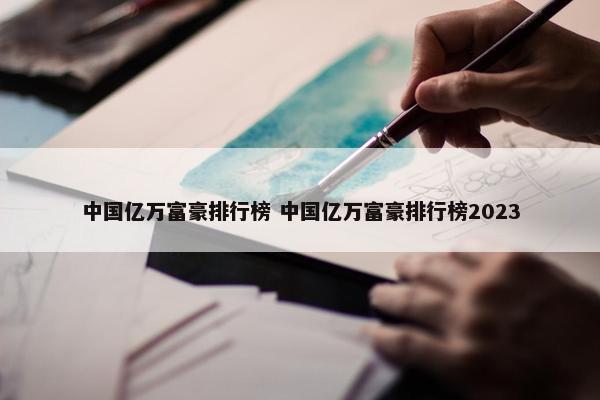 中国亿万富豪排行榜 中国亿万富豪排行榜2023