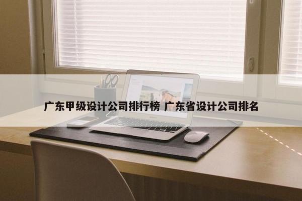 广东甲级设计公司排行榜 广东省设计公司排名