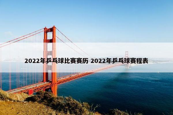 2022年乒乓球比赛赛历 2022年乒乓球赛程表