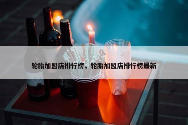 轮胎加盟店排行榜，轮胎加盟店排行榜最新