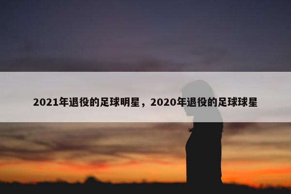 2021年退役的足球明星，2020年退役的足球球星