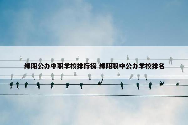 绵阳公办中职学校排行榜 绵阳职中公办学校排名