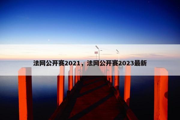 法网公开赛2021，法网公开赛2023最新