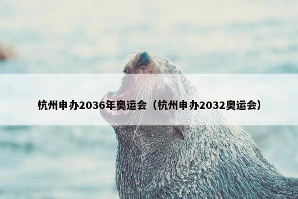 杭州申办2036年奥运会（杭州申办2032奥运会）