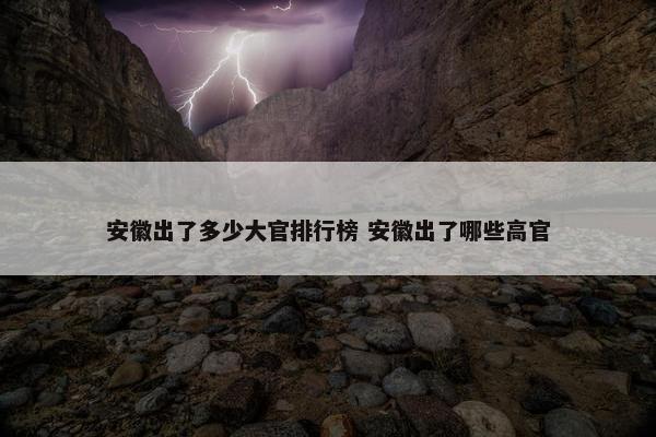 安徽出了多少大官排行榜 安徽出了哪些高官