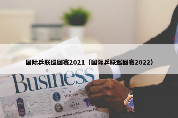 国际乒联巡回赛2021（国际乒联巡回赛2022）