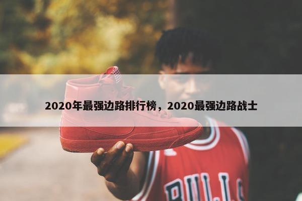 2020年最强边路排行榜，2020最强边路战士