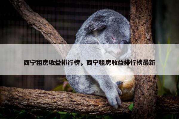 西宁租房收益排行榜，西宁租房收益排行榜最新