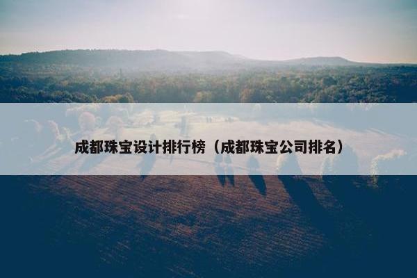 成都珠宝设计排行榜（成都珠宝公司排名）