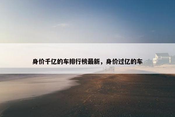 身价千亿的车排行榜最新，身价过亿的车