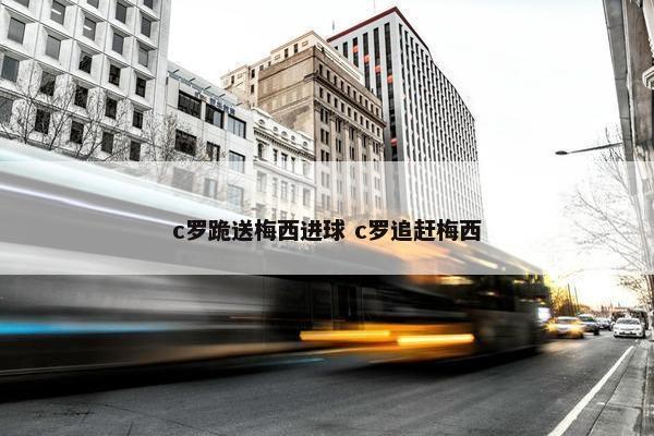 c罗跪送梅西进球 c罗追赶梅西