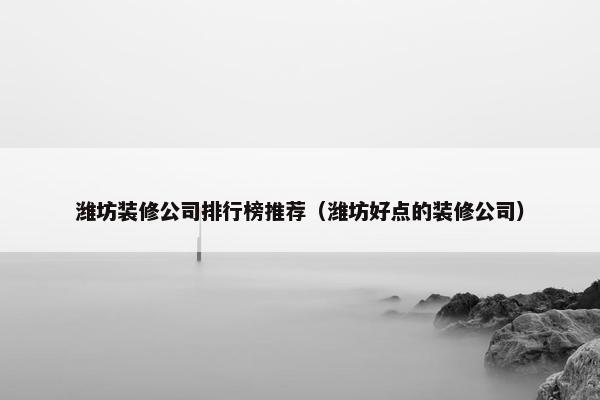 潍坊装修公司排行榜推荐（潍坊好点的装修公司）