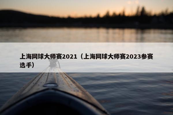 上海网球大师赛2021（上海网球大师赛2023参赛选手）