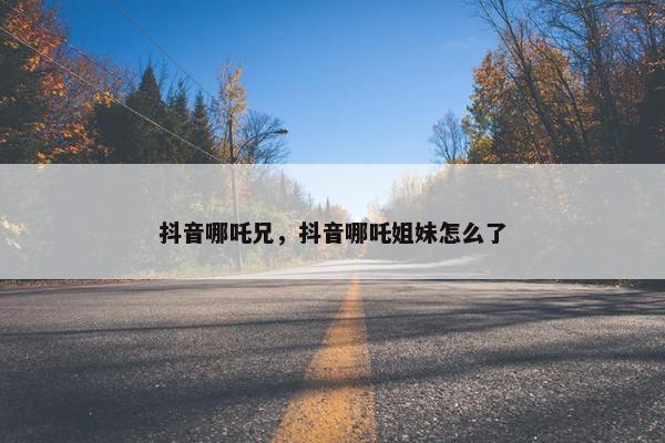 抖音哪吒兄，抖音哪吒姐妹怎么了