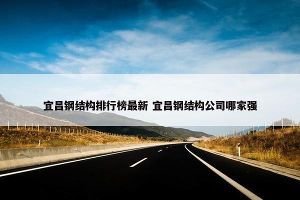 宜昌钢结构排行榜最新 宜昌钢结构公司哪家强