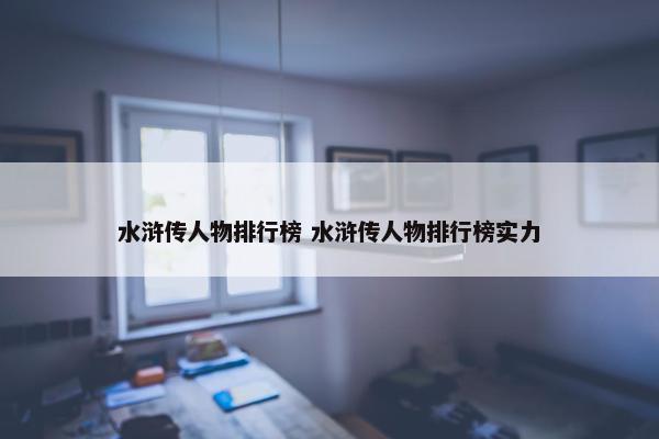 水浒传人物排行榜 水浒传人物排行榜实力