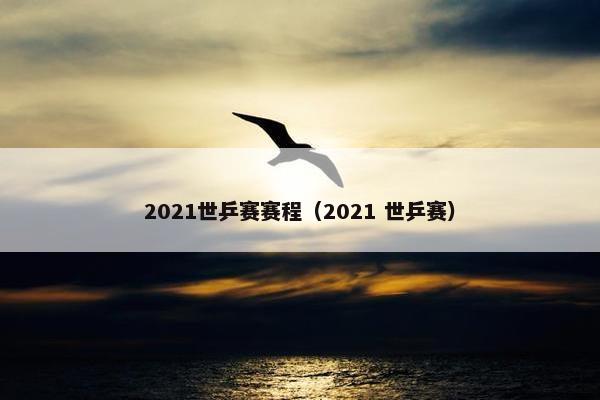 2021世乒赛赛程（2021 世乒赛）