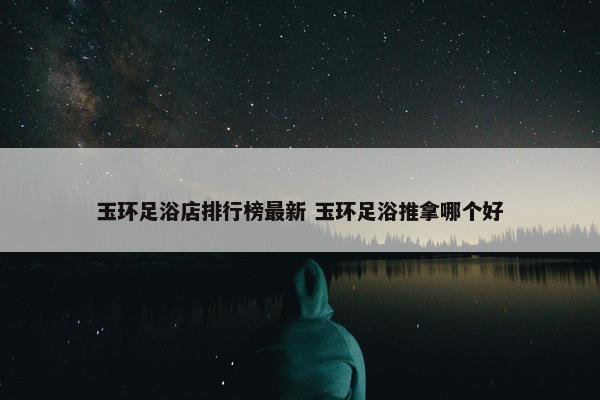 玉环足浴店排行榜最新 玉环足浴推拿哪个好