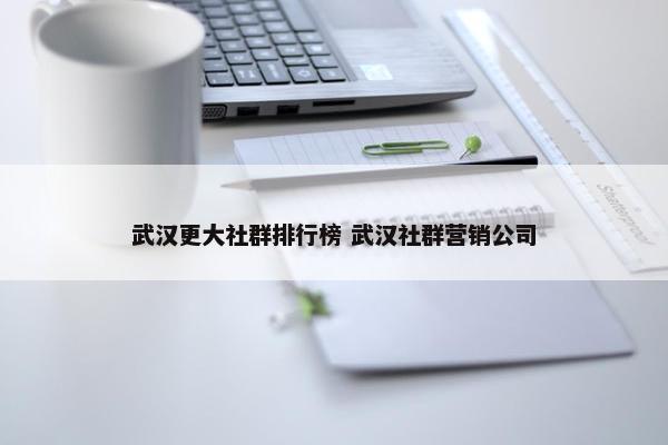 武汉更大社群排行榜 武汉社群营销公司