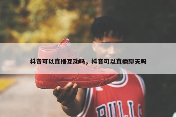 抖音可以直播互动吗，抖音可以直播聊天吗