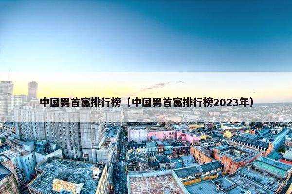 中国男首富排行榜（中国男首富排行榜2023年）