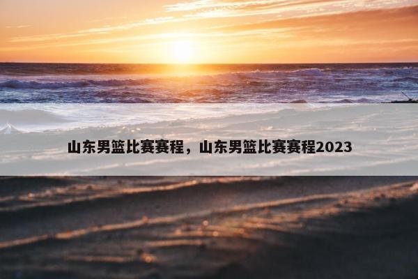 山东男篮比赛赛程，山东男篮比赛赛程2023