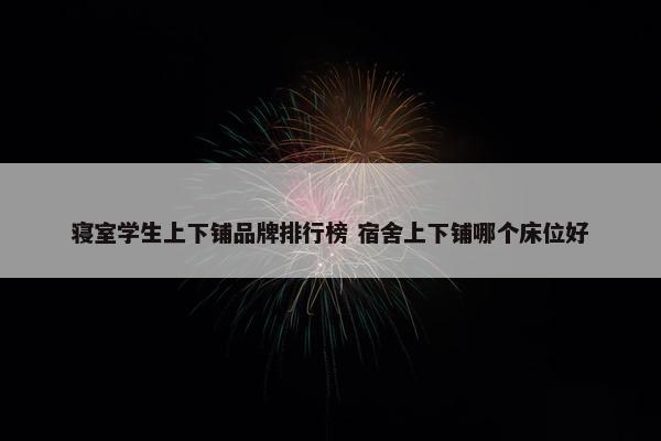 寝室学生上下铺品牌排行榜 宿舍上下铺哪个床位好