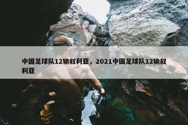 中国足球队12输叙利亚，2021中国足球队12输叙利亚