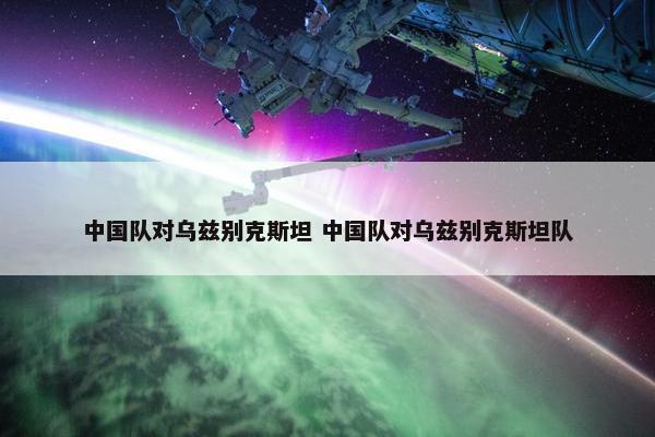 中国队对乌兹别克斯坦 中国队对乌兹别克斯坦队