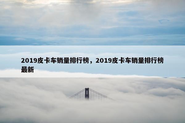 2019皮卡车销量排行榜，2019皮卡车销量排行榜最新