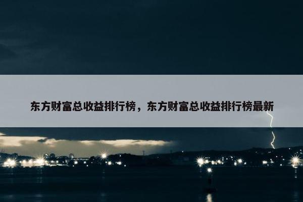 东方财富总收益排行榜，东方财富总收益排行榜最新