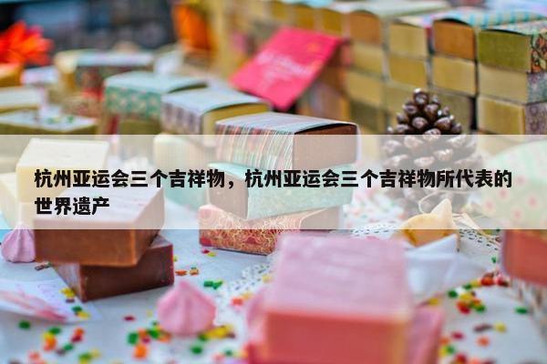 杭州亚运会三个吉祥物，杭州亚运会三个吉祥物所代表的世界遗产